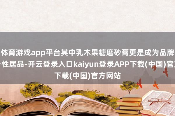 体育游戏app平台其中乳木果糖磨砂膏更是成为品牌的记号性居品-开云登录入口kaiyun登录APP下载(中国)官方网站