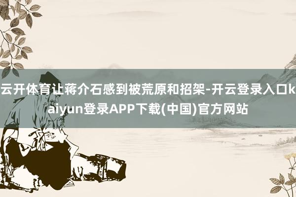 云开体育让蒋介石感到被荒原和招架-开云登录入口kaiyun登录APP下载(中国)官方网站