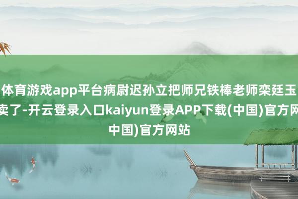 体育游戏app平台病尉迟孙立把师兄铁棒老师栾廷玉出卖了-开云登录入口kaiyun登录APP下载(中国)官方网站