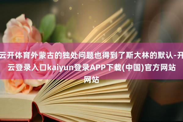 云开体育外蒙古的独处问题也得到了斯大林的默认-开云登录入口kaiyun登录APP下载(中国)官方网站