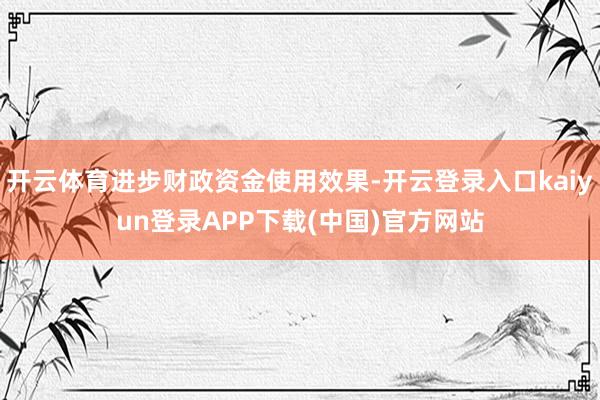 开云体育进步财政资金使用效果-开云登录入口kaiyun登录APP下载(中国)官方网站