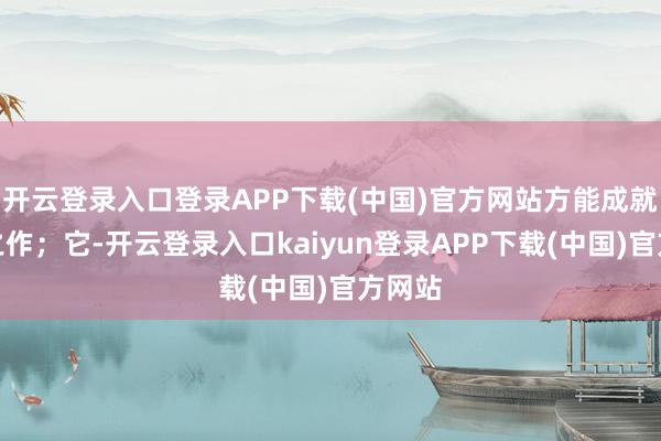 开云登录入口登录APP下载(中国)官方网站方能成就杰出之作；它-开云登录入口kaiyun登录APP下载(中国)官方网站