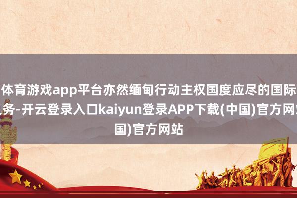 体育游戏app平台亦然缅甸行动主权国度应尽的国际义务-开云登录入口kaiyun登录APP下载(中国)官方网站