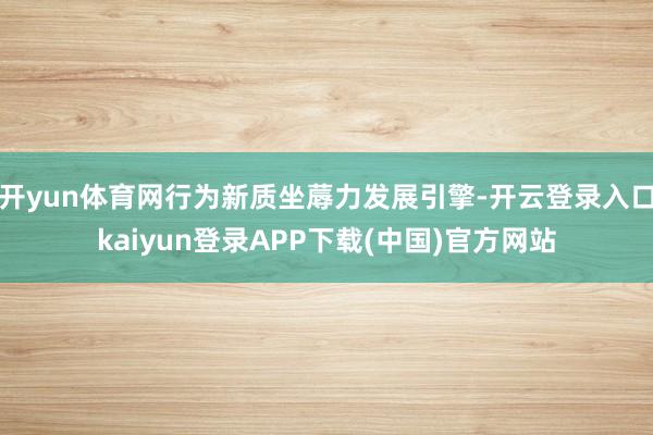 开yun体育网行为新质坐蓐力发展引擎-开云登录入口kaiyun登录APP下载(中国)官方网站