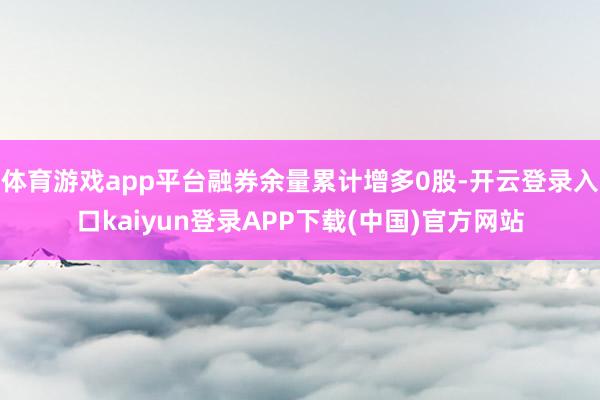 体育游戏app平台融券余量累计增多0股-开云登录入口kaiyun登录APP下载(中国)官方网站
