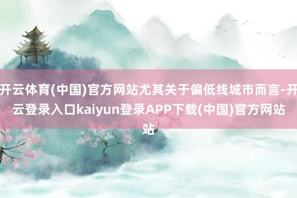 开云体育(中国)官方网站尤其关于偏低线城市而言-开云登录入口kaiyun登录APP下载(中国)官方网站